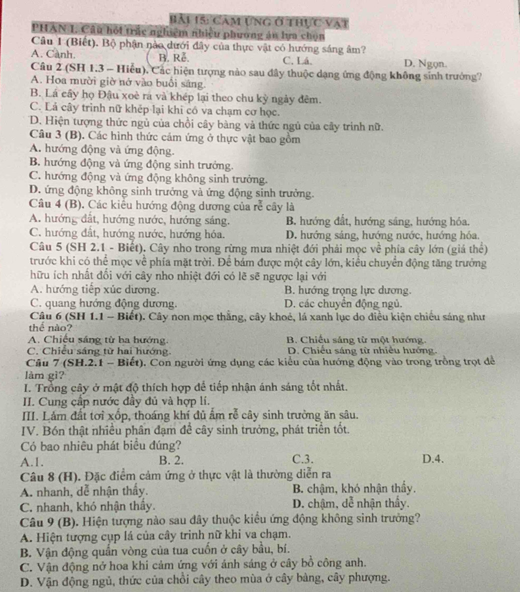 Bải 15: Cam ựng ở thực vật
PHAN I, Câu hội trấc nghiệm nhiệu phương án lựa chọn
Câu 1 (Biết). Bộ phận nào dưới đây của thực vật có hướng sáng âm?
A. Canh. B. Rễ. C. Lá. D. Ngọn.
Câu 2 (SH 1.3 - Hiểu), Các hiện tượng nào sau đây thuộc dạng ứng động không sinh trưởng?
A. Hoa mười giờ nở vào buổi sáng.
B. Lá cây họ Đậu xoè ra và khép lại theo chu kỳ ngày đêm.
C. Lả cây trình nữ khếp lại khi có va chạm cơ học.
D. Hiện tượng thức ngủ của chồi cây bàng và thức ngủ của cây trính nữ.
Câu 3 (B). Các hình thức cảm ứng ở thực vật bao gồm
A. hướng động và ứng động.
B. hướng động và ứng động sinh trưởng.
C. hướng động và ứng động không sinh trưởng.
D. ứng động không sinh trưởng và ứng động sinh trưởng.
Câu 4 (B). Các kiểu hướng động dương của rễ cây là
A. hướng đất, hướng nước, hướng sáng. B. hướng đất, hướng sáng, hướng hóa.
C. hướng đất, hướng nước, hướng hóa. D. hướng sáng, hướng nước, hướng hóa.
Câu 5 (SH 2.1 - Biết). Cây nho trong rừng mưa nhiệt đới phải mọc về phía cây lớn (giá thể)
trước khi có thể mọc về phía mặt trời. Để bám được một cây lớn, kiểu chuyển động tăng trưởng
hữu ích nhất đối với cây nho nhiệt đới có lẽ sẽ ngược lại với
A. hướng tiếp xúc dương. B. hướng trọng lực dương.
C. quang hướng động dương. D. các chuyển động ngủ.
Câu 6 (SH 1.1 - Biết). Cây non mọc thắng, cây khoẻ, lá xanh lục do điều kiện chiều sáng như
thế nào?
A. Chiếu sáng từ ba hướng. B. Chiếu sáng từ một hướng.
C. Chiều sáng từ hai hướng. D. Chiếu sáng từ nhiều hướng.
Câu 7 (SH.2.1 - Biết). Con người ứng dụng các kiểu của hướng động vào trong trồng trọt để
làm gì?
I. Trong cây ở mật độ thích hợp để tiếp nhận ánh sáng tốt nhất.
II. Cung cấp nước đầy đủ và hợp lí.
III. Làm đất tơi xốp, thoáng khí đủ ẩm rễ cây sinh trường ăn sâu.
IV. Bón thật nhiều phân đạm để cây sinh trưởng, phát triển tốt.
Có bao nhiêu phát biểu đúng?
A.1. B. 2. C.3. D.4.
Câu 8 (H). Đặc điểm cảm ứng ở thực vật là thường diễn ra
A. nhanh, dễ nhận thầy. B. chậm, khó nhận thầy.
C. nhanh, khó nhận thầy. D. chậm, dễ nhận thầy.
Câu 9 (B). Hiện tượng nào sau đây thuộc kiểu ứng động không sinh trưởng?
A. Hiện tượng cụp lá của cây trinh nữ khi va chạm.
B. Vận động quấn vòng của tua cuốn ở cây bầu, bí.
C. Vận động nở hoa khi cảm ứng với ảnh sáng ở cây bồ công anh.
D. Vận động ngủ, thức của chồi cây theo mùa ở cây bàng, cây phượng.