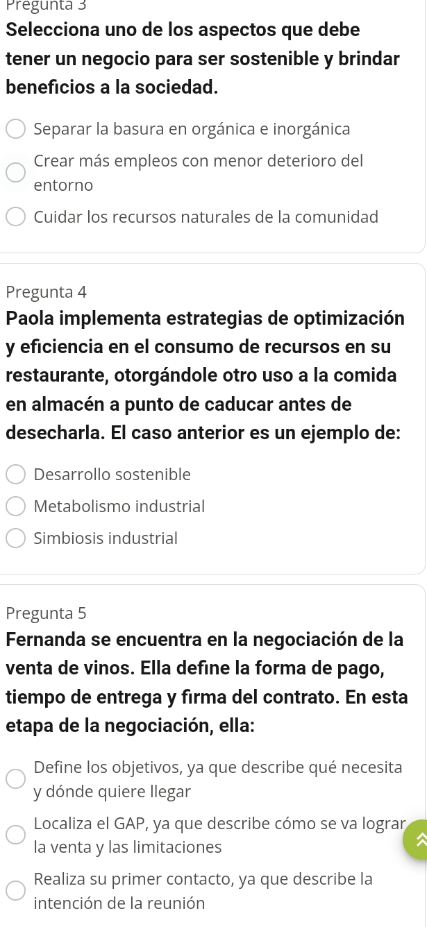 Pregunta 3
Selecciona uno de los aspectos que debe
tener un negocio para ser sostenible y brindar
beneficios a la sociedad.
Separar la basura en orgánica e inorgánica
Crear más empleos con menor deterioro del
entorno
Cuidar los recursos naturales de la comunidad
Pregunta 4
Paola implementa estrategias de optimización
y eficiencia en el consumo de recursos en su
restaurante, otorgándole otro uso a la comida
en almacén a punto de caducar antes de
desecharla. El caso anterior es un ejemplo de:
Desarrollo sostenible
Metabolismo industrial
Simbiosis industrial
Pregunta 5
Fernanda se encuentra en la negociación de la
venta de vinos. Ella define la forma de pago,
tiempo de entrega y firma del contrato. En esta
etapa de la negociación, ella:
Define los objetivos, ya que describe qué necesita
y dónde quiere llegar
Localiza el GAP, ya que describe cómo se va lograr
la venta y las limitaciones

Realiza su primer contacto, ya que describe la
intención de la reunión