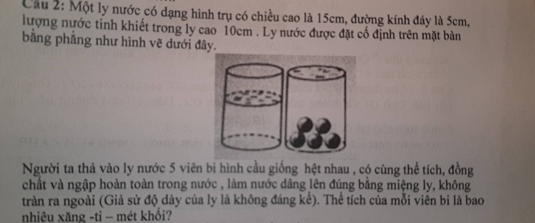 Cầu 2: Một ly nước có dạng hình trụ có chiều cao là 15cm, đường kính đáy là 5cm, 
lượng nước tinh khiết trong ly cao 10cm. Ly nước được đặt cổ định trên mặt bàn 
bằng phẳng như hình vẽ dưới đây. 
Người ta thả vào ly nước 5 viên bi hình cầu giống hệt nhau , có cùng thể tích, đồng 
chất và ngập hoàn toàn trong nước , làm nước dâng lên đúng bằng miệng ly, không 
tràn ra ngoài (Giả sử độ dày của ly là không đáng kể). Thể tích của mỗi viên bi là bao 
nhiêu xăng -ti - mét khổi?