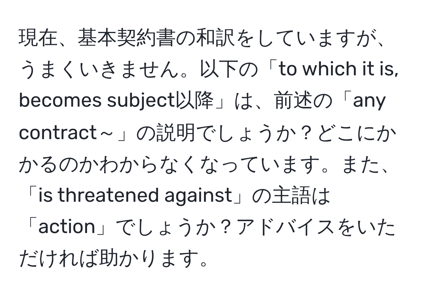 現在、基本契約書の和訳をしていますが、うまくいきません。以下の「to which it is, becomes subject以降」は、前述の「any contract～」の説明でしょうか？どこにかかるのかわからなくなっています。また、「is threatened against」の主語は「action」でしょうか？アドバイスをいただければ助かります。