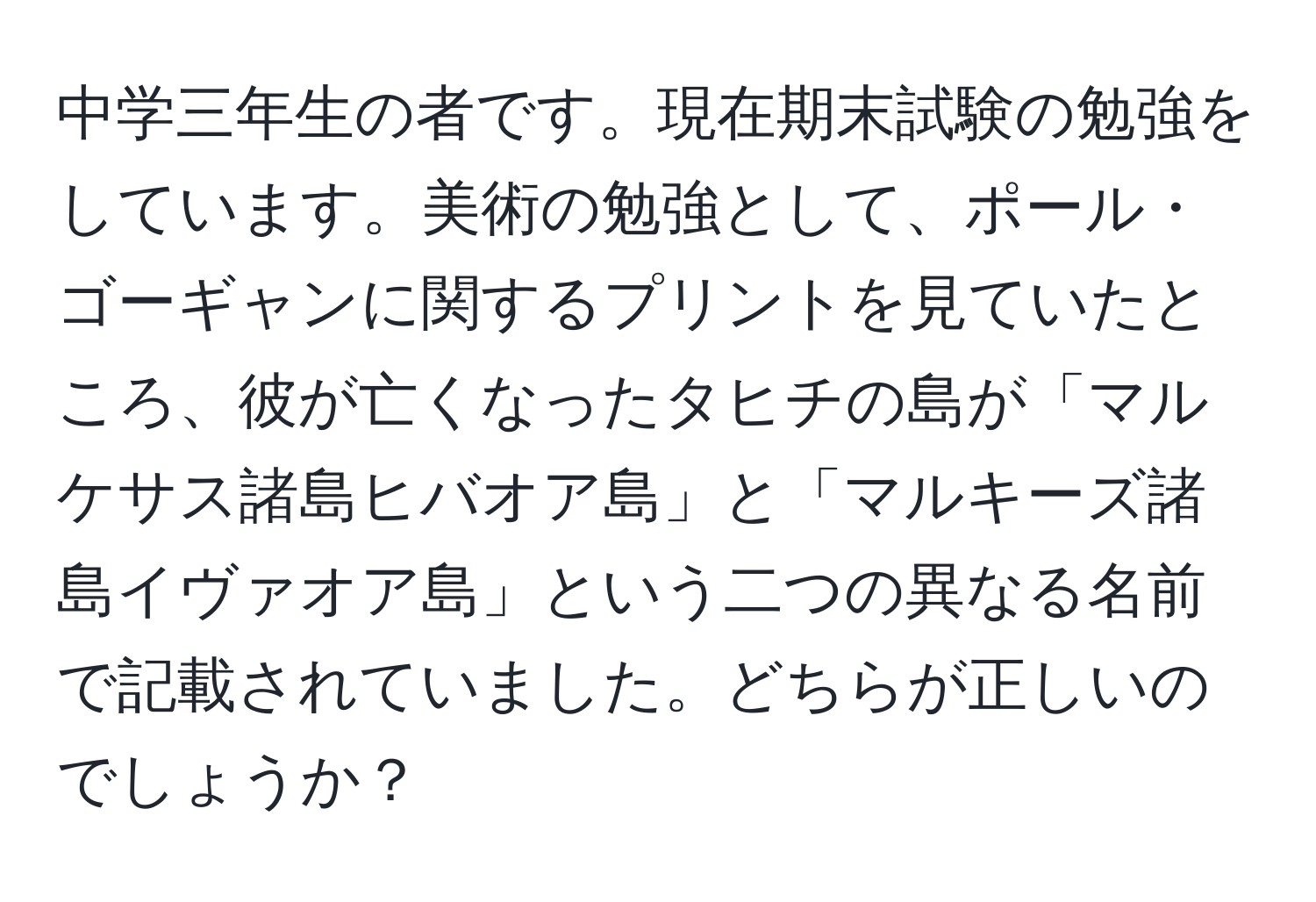 中学三年生の者です。現在期末試験の勉強をしています。美術の勉強として、ポール・ゴーギャンに関するプリントを見ていたところ、彼が亡くなったタヒチの島が「マルケサス諸島ヒバオア島」と「マルキーズ諸島イヴァオア島」という二つの異なる名前で記載されていました。どちらが正しいのでしょうか？