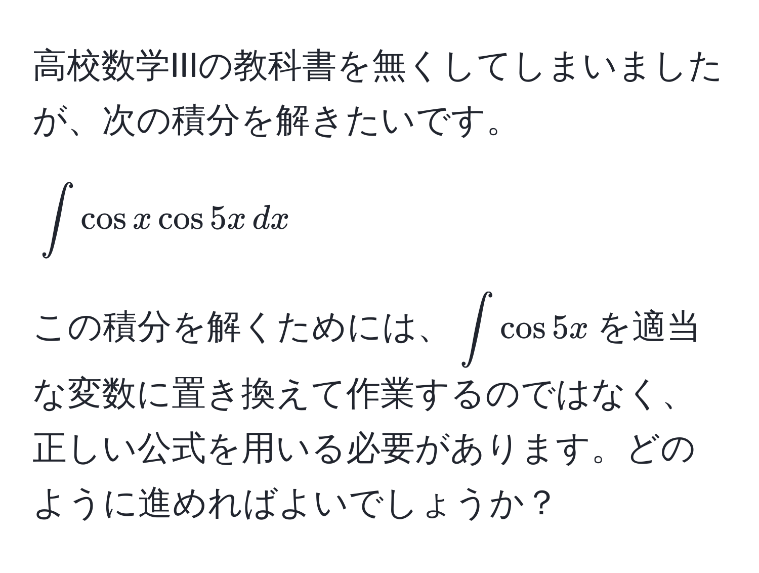 高校数学IIIの教科書を無くしてしまいましたが、次の積分を解きたいです。  
[
∈t cos x cos 5x , dx
]  
この積分を解くためには、(∈t cos 5x )を適当な変数に置き換えて作業するのではなく、正しい公式を用いる必要があります。どのように進めればよいでしょうか？