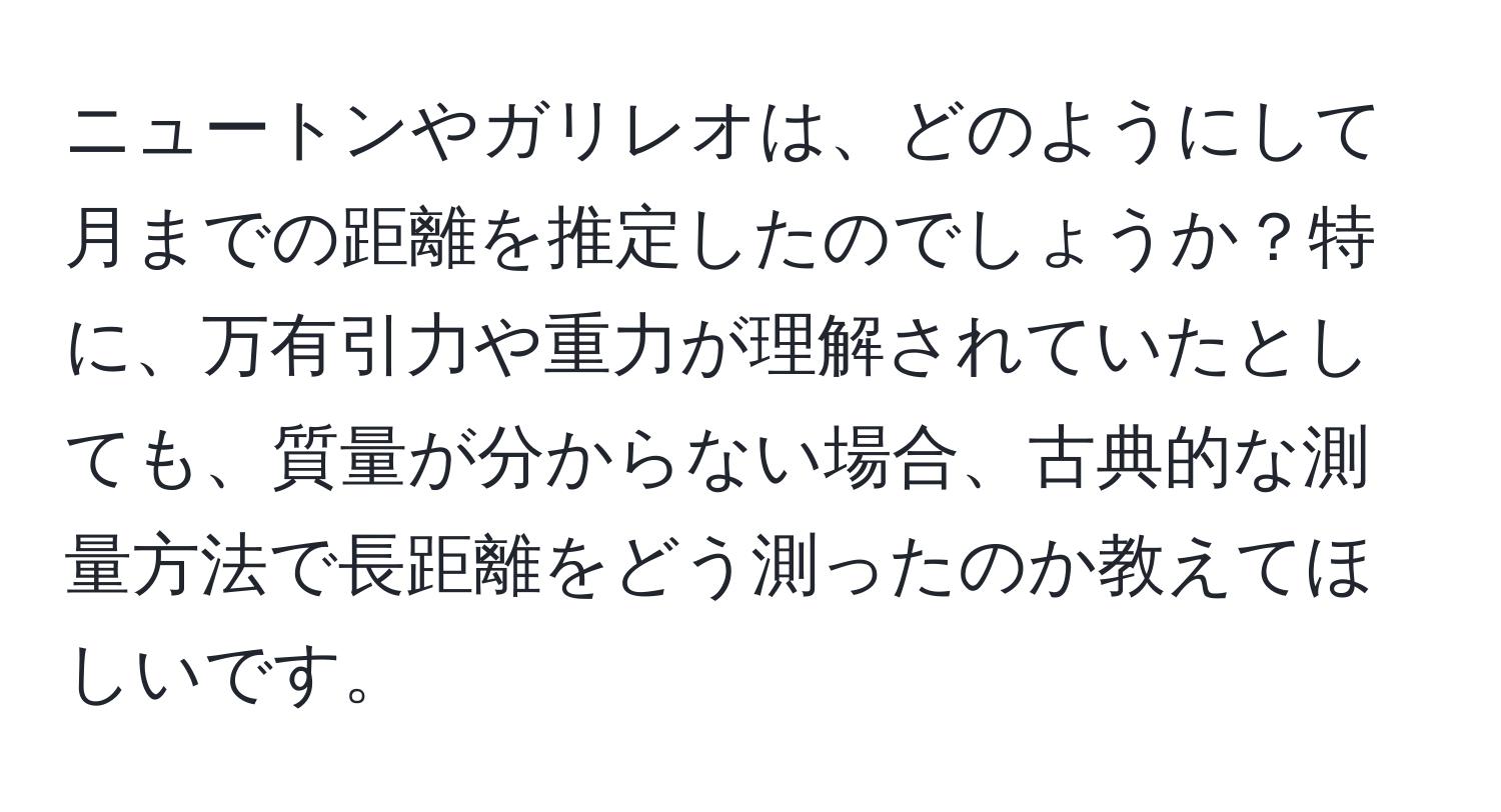 ニュートンやガリレオは、どのようにして月までの距離を推定したのでしょうか？特に、万有引力や重力が理解されていたとしても、質量が分からない場合、古典的な測量方法で長距離をどう測ったのか教えてほしいです。