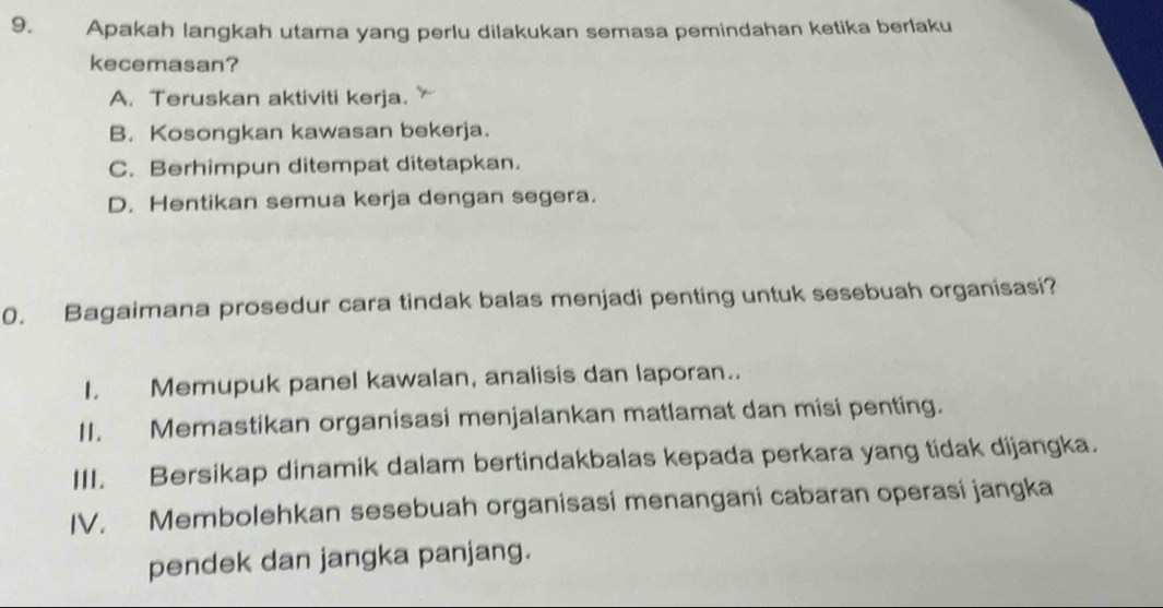 Apakah langkah utama yang perlu dilakukan semasa pemindahan ketika berlaku
kecemasan?
A. Teruskan aktiviti kerja.
B. Kosongkan kawasan bekerja.
C. Berhimpun ditempat ditetapkan.
D. Hentikan semua kerja dengan segera.
0. Bagaimana prosedur cara tindak balas menjadi penting untuk sesebuah organisasi?
I. Memupuk panel kawalan, analisis dan laporan..
II. Memastikan organisasi menjalankan matlamat dan misi penting.
III. Bersikap dinamik dalam bertindakbalas kepada perkara yang tidak dijangka.
IV. Membolehkan sesebuah organisasi menangani cabaran operasi jangka
pendek dan jangka panjang.