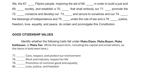 We, the 67. _Filipino people, imploring the aid of 68 _, in order to build a just and 
69. _society, and establish a 70. _that shall embody our 71. _ promote the 
72._ , conserve and develop our 73._ , and secure to ourselves and our 74._ 
the blessings of independence and 75 _under the rule of law and a 76 , justice, 
freedom, love, equality, and peace, do ordain and promulgate this Constitution. 
GOOD CITIZENSHIP VALUES 
ldentify whether the following traits fall under Maka Diyos, Maka Bayan, Maka 
Kalikasan, or Maka Tao. (Write the exact term, including the capital and small letters, as 
the items in bold seen here.) 
_ 
77。 Care, respect, and protect our environment 
78。 _Work and industry, respect for life 
79。_ Promotion of common good and equality 
80._ Love, justice, and freedom