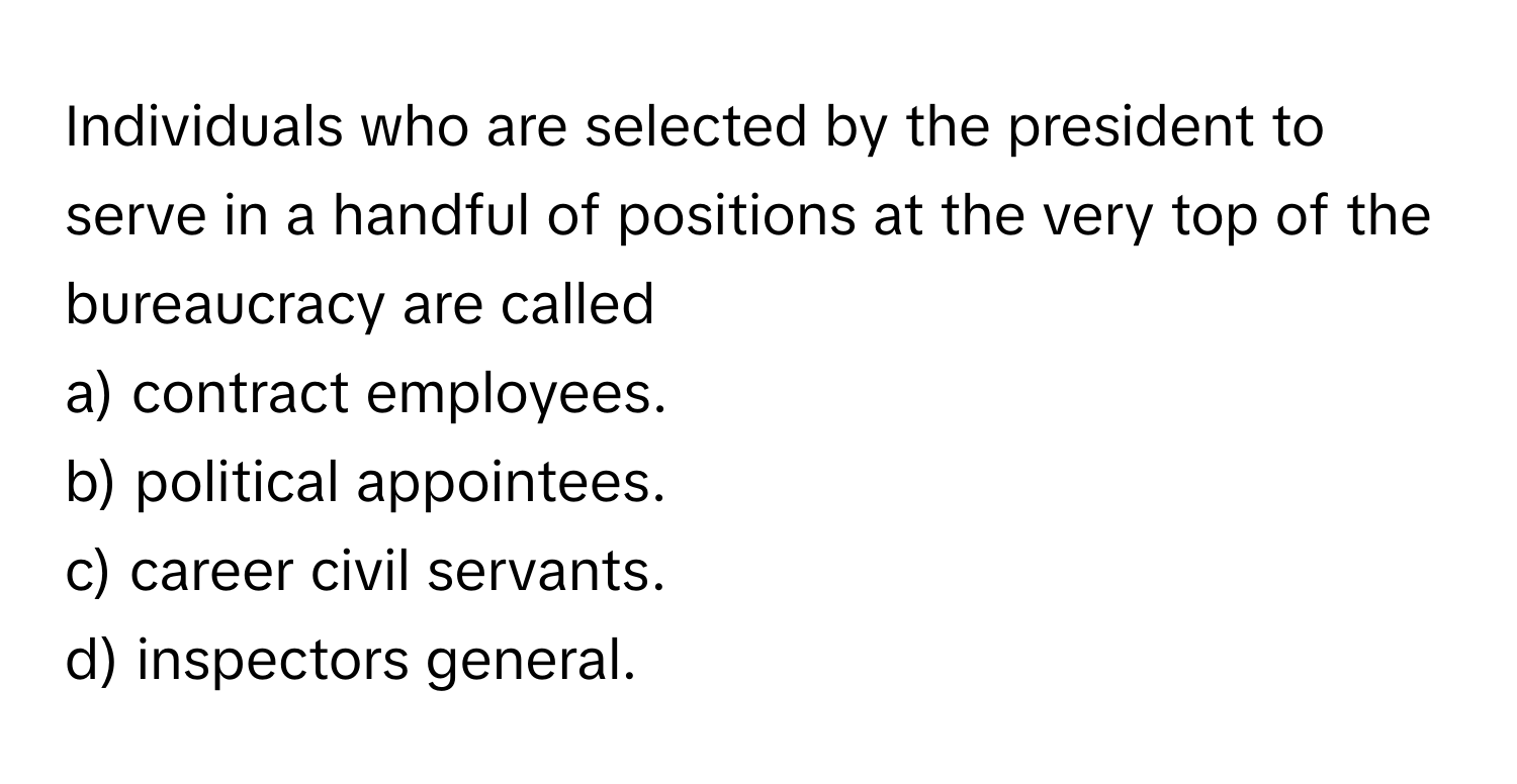 Individuals who are selected by the president to serve in a handful of positions at the very top of the bureaucracy are called 
a) contract employees. 
b) political appointees. 
c) career civil servants. 
d) inspectors general.