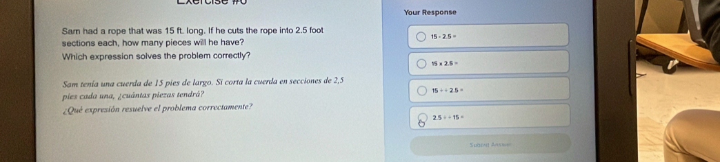 Your Response
Sam had a rope that was 15 ft. long. If he cuts the rope into 2.5 foot
15· 2.5=
sections each, how many pieces will he have?
Which expression solves the problem correctly?
15* 2.5=
Sam tenía una cuerda de 15 pies de largo. Si corta la cuerda en secciones de 2,5
pies cada una, ¿cuántas piezas tendrá?
15/ / 2.5=
¿Qué expresión resuelve el problema correctamente?
2.5/ -15=
Submit Answer