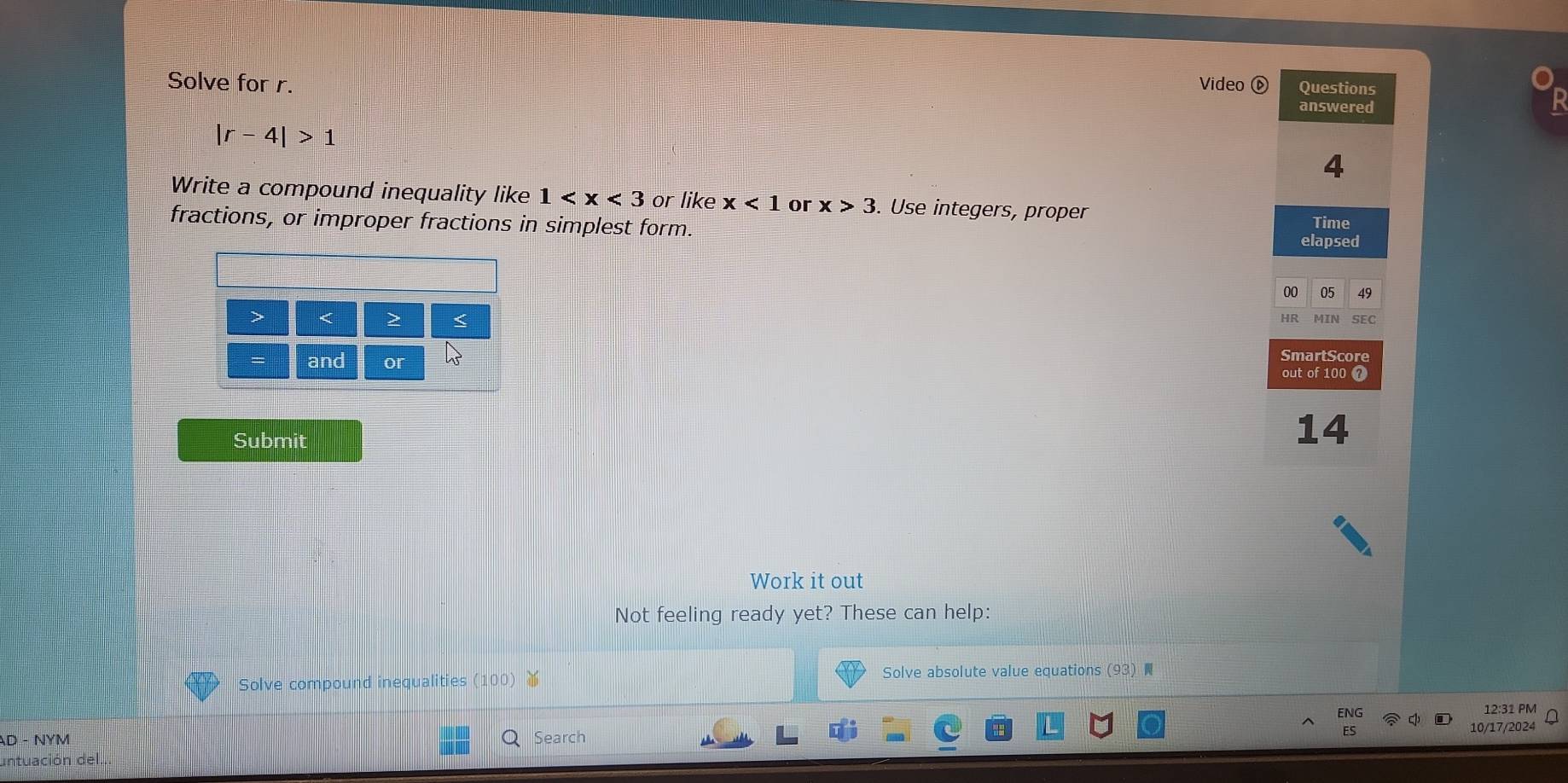 Solve for r. Video ⑥ Questions 
answered 
Ir -4|>1
4 
Write a compound inequality like 1 or like x<1</tex> or x>3. Use integers, proper 
fractions, or improper fractions in simplest form. Time 
elapsed 
00 05 49 
> < > 100 ？ 
Submit 
14 
Work it out 
Not feeling ready yet? These can help: 
Solve compound inequalities (100) ￥ Solve absolute value equations (93) 
ENG 12:31 PM 
AD - NYM Search 
untuación del.. 10/17/2024