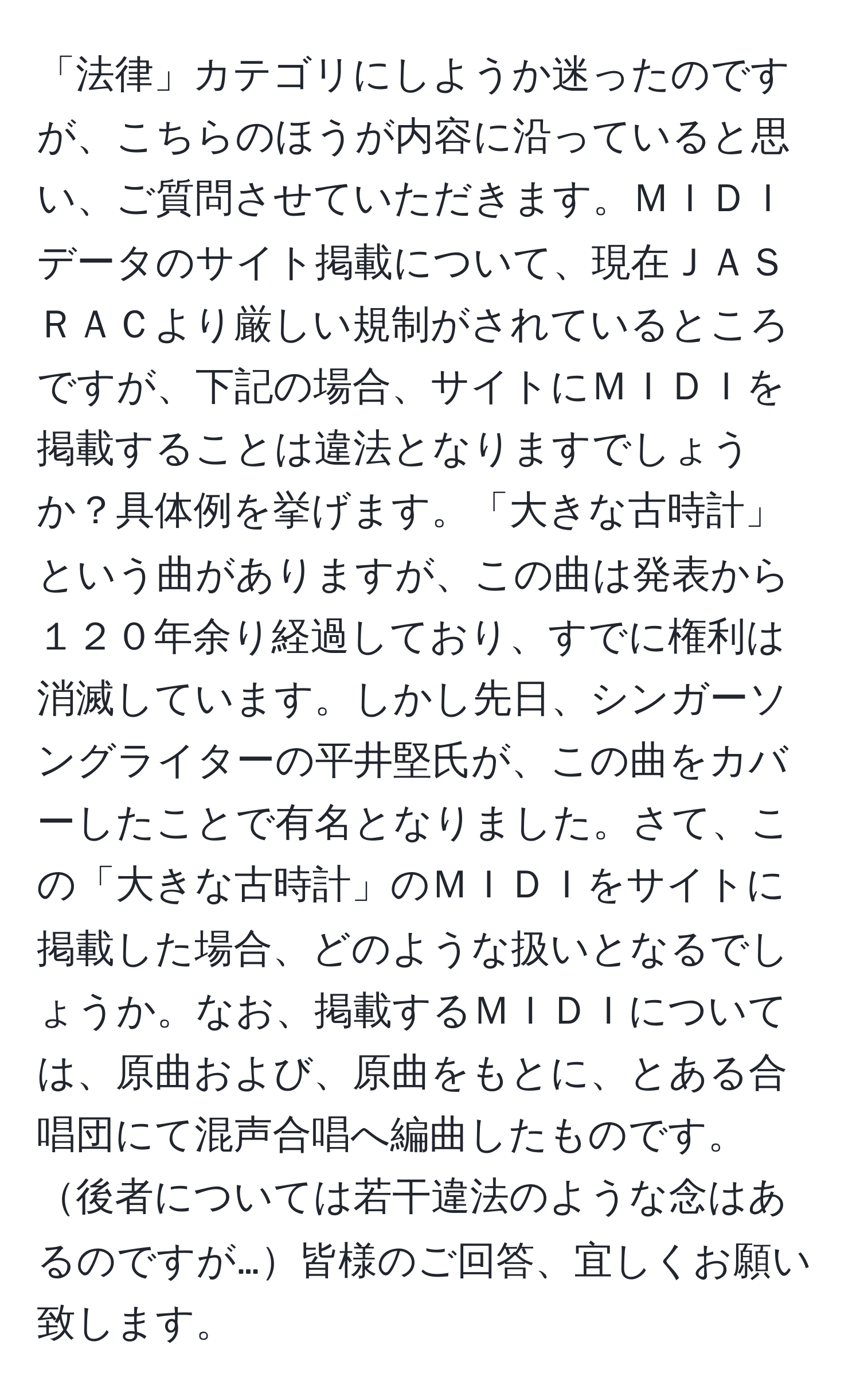 「法律」カテゴリにしようか迷ったのですが、こちらのほうが内容に沿っていると思い、ご質問させていただきます。ＭＩＤＩデータのサイト掲載について、現在ＪＡＳＲＡＣより厳しい規制がされているところですが、下記の場合、サイトにＭＩＤＩを掲載することは違法となりますでしょうか？具体例を挙げます。「大きな古時計」という曲がありますが、この曲は発表から１２０年余り経過しており、すでに権利は消滅しています。しかし先日、シンガーソングライターの平井堅氏が、この曲をカバーしたことで有名となりました。さて、この「大きな古時計」のＭＩＤＩをサイトに掲載した場合、どのような扱いとなるでしょうか。なお、掲載するＭＩＤＩについては、原曲および、原曲をもとに、とある合唱団にて混声合唱へ編曲したものです。後者については若干違法のような念はあるのですが…皆様のご回答、宜しくお願い致します。