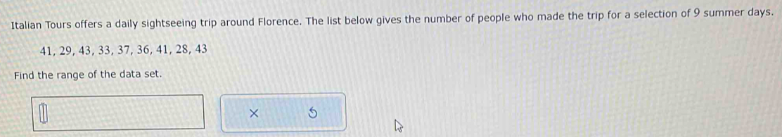 Italian Tours offers a daily sightseeing trip around Florence. The list below gives the number of people who made the trip for a selection of 9 summer days.
41, 29, 43, 33, 37, 36, 41, 28, 43
Find the range of the data set. 
× 5