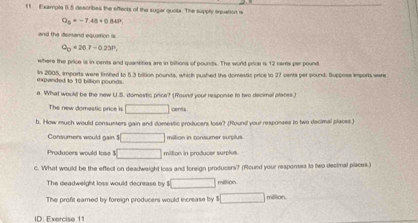 Example 9.5 describes the effects of the sugar quots. The supply equation is
Q_5=-7.48+0.84P
and the demand equation is
Q_D=26,7-0.23P, 
where the price is in cents and quantities are in billions of pounds. The world price is 12 cents per pound
In 2005, imports were limited to 5.3 billion pounds, which pushed the domestic price to 27 cents per pound. Suppose imports were 
expanded to 10 billion pounds. 
a. What would be the new U.S. domestic price? (Round your response to two decimal places.) 
The new domestic price is □ cents. 
b. How much would consumers gain and domestic producars lose? (Round your responses to two decimal places.) 
Consumers would gain $ □ million in consumer surplus. 
Producers would lose $ □ million in producer surplus. 
c. What would be the effect on deadweight loss and foreign producers? (Round your responses to two decimal places.) 
The deadweight loss would decrease by $ □ million. 
The profit earned by foreign producers would increase by $ □ millo
ID: Exercise 11