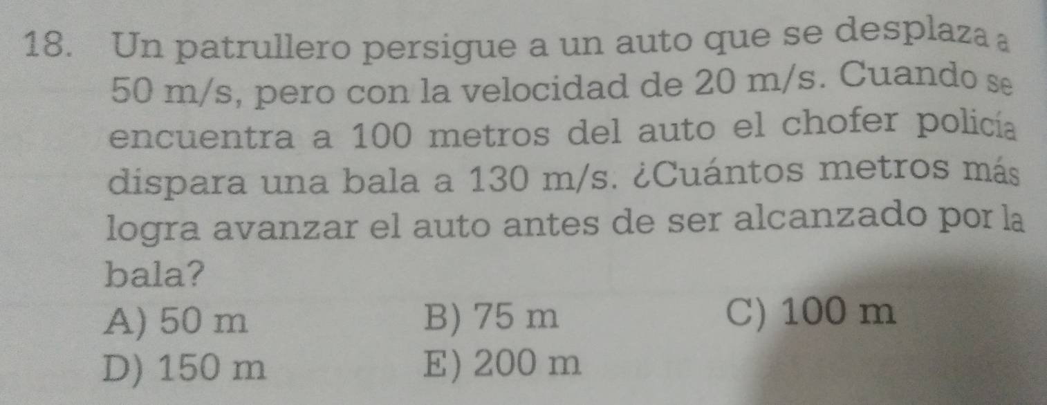 Un patrullero persigue a un auto que se desplaza
50 m/s, pero con la velocidad de 20 m/s. Cuando se
encuentra a 100 metros del auto el chofer policía
dispara una bala a 130 m/s. ¿Cuántos metros más
logra avanzar el auto antes de ser alcanzado por la
bala?
A) 50 m B) 75 m
C) 100 m
D) 150 m E) 200 m