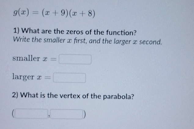 g(x)=(x+9)(x+8)
1) What are the zeros of the function? 
Write the smaller x first, and the larger x second. 
smaller x=□
larger x=□
2) What is the vertex of the parabola?
(□ ,□ )