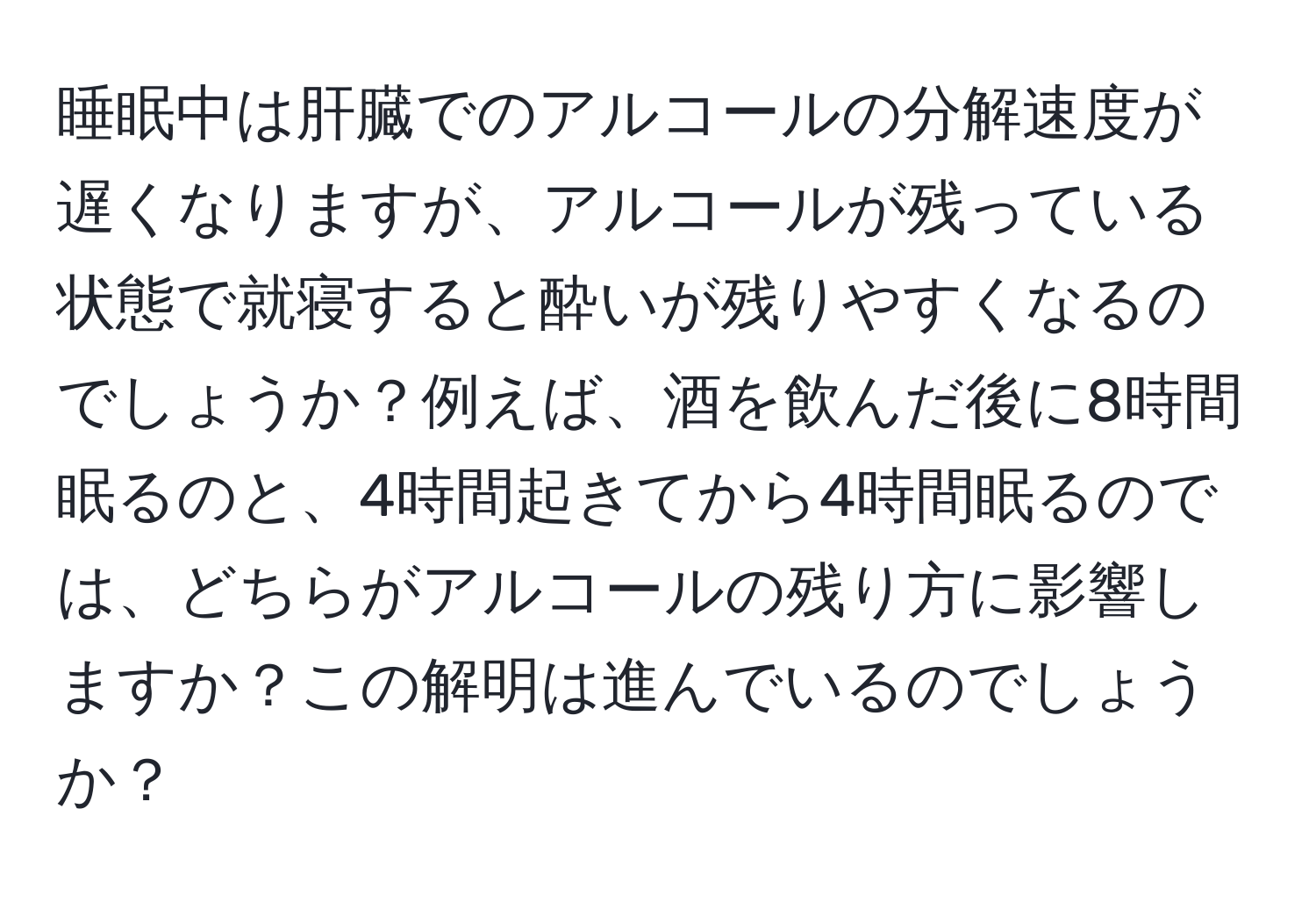 睡眠中は肝臓でのアルコールの分解速度が遅くなりますが、アルコールが残っている状態で就寝すると酔いが残りやすくなるのでしょうか？例えば、酒を飲んだ後に8時間眠るのと、4時間起きてから4時間眠るのでは、どちらがアルコールの残り方に影響しますか？この解明は進んでいるのでしょうか？