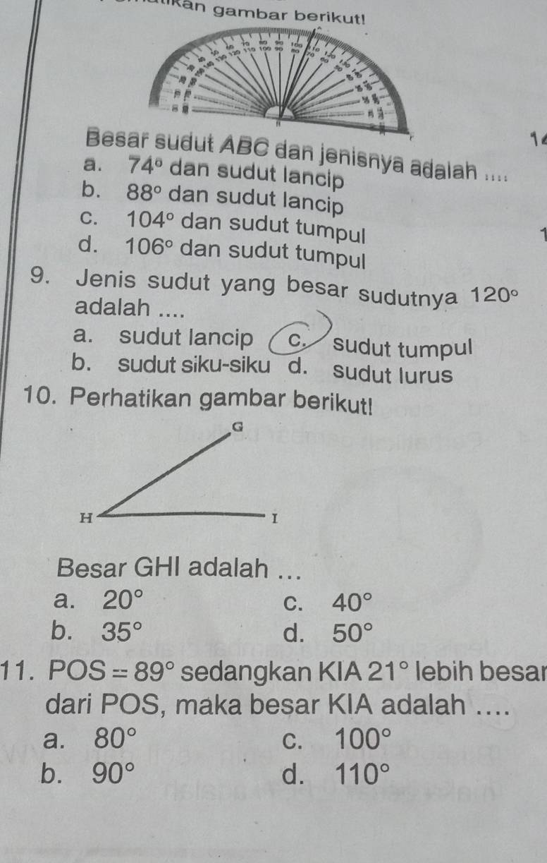 ulikan gambar berikut!
1
Besar sudut ABC dan jenisnya adalah ....
a. 74° dan sudut lancip
b. 88° dan sudut lancip
C. 104° dan sudut tumpul

d. 106° dan sudut tumpul
9. Jenis sudut yang besar sudutnya 120°
adalah ....
a. sudut lancip c. sudut tumpul
b. sudut siku-siku d. sudut lurus
10. Perhatikan gambar berikut!
Besar GHI adalah ...
a. 20° C. 40°
b. 35° d. 50°
11. POS=89° sedangkan KIA 21° lebih besar
dari POS, maka besar KIA adalah …...
a. 80° C. 100°
b. 90° d. 110°