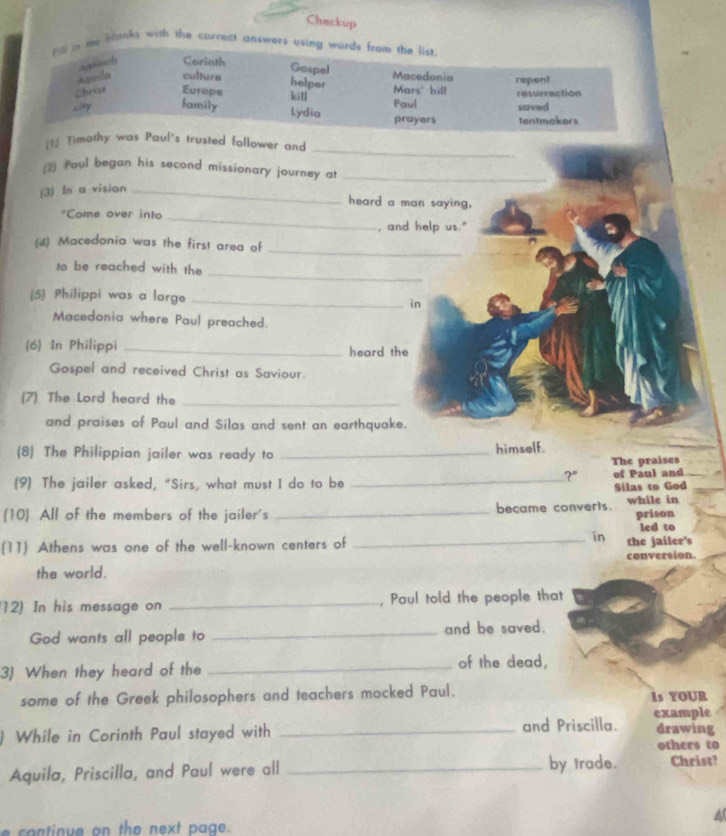 Checkup 
13 in te banks with the correct answers using words from the list. 
Asvila Agtissch Corinth Gaspel Macedonia repent 
culture helper 
Christ Europe kill Mars' hill Paul resurrection 
Lity family Lydia prayers tentmakers saved 
_ 
[1] Timothy was Paul's trusted follower and 
2) Paul began his second missionary journey a_ 
(3) In a vision_ 
heard a man saying, 
"Come over into _, and help us."_ 
(4) Macedonia was the first area of 
_ 
_ 
to be reached with the 
(5 Philippi was a large_ 
in 
Macedonia where Paul preached. 
(6) In Philippi _heard the 
Gospel and received Christ as Saviour. 
(7) The Lord heard the_ 
and praises of Paul and Silas and sent an earthquake. 
(8) The Philippian jailer was ready to _himself. 
The praises 
?" 
(9) The jailer asked, “Sirs, what must I do to be _of Paul and 
Silas to God 
(10) All of the members of the jailer's _became converts. while in prison 
led to 
in 
(11) Athens was one of the well-known centers of _the jailer's 
the world. conversion. 
12) In his message on _, Paul told the people that 
God wants all people to _and be saved. 
3) When they heard of the _of the dead, 
some of the Greek philosophers and teachers mocked Paul. Is YOUR 
) While in Corinth Paul stayed with _and Priscilla. example drawing 
others to 
Aquila, Priscilla, and Paul were all _by trade. Christ? 
A 
e co ntinue on the next page.