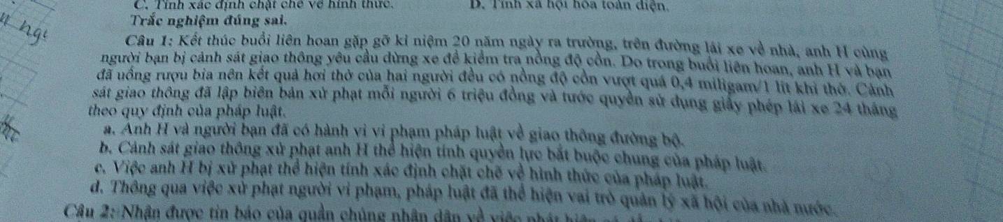 C. Tính xác định chật chế về hình thức. D. Tỉnh xã hội hòa toàn diện,
Trắc nghiệm đúng sai.
Câu 1: Kết thúc buổi liên hoan gặp gỡ kỉ niệm 20 năm ngày ra trường, trên đường lái xe về nhà, anh H cùng
người bạn bị cảnh sát giao thông yêu cầu dừng xe đề kiểm tra nồng độ cồn. Do trong buổi liên hoan, anh H và ban
đã uồng rượu bia nên kết quả hơi thở của hai người đều có nồng độ còn vượt quá 0, 4 miligam/ 1 lit khi thờ. Cảnh
sát giao thông đã lập biên bản xử phạt mỗi người 6 triệu đồng và tước quyền sử dụng giấy phép lái xe 24 tháng
theo quy định của pháp luật.
a. Anh H và người bạn đã có hành vi vi phạm pháp luật về giao thông đường bộ.
b. Cảnh sát giao thông xử phạt anh H thể hiện tính quyền lực bắt buộc chung của pháp luật
c. Việc anh H bị xử phạt thể hiện tính xác định chặt chế về hình thức của pháp luật.
d. Thông qua việc xử phạt người vi phạm, pháp luật đã thể hiện vai trò quản lý xã hội của nhà nước
Câu 2: Nhận được tin báo của quần chủng nhân dân về việc phát