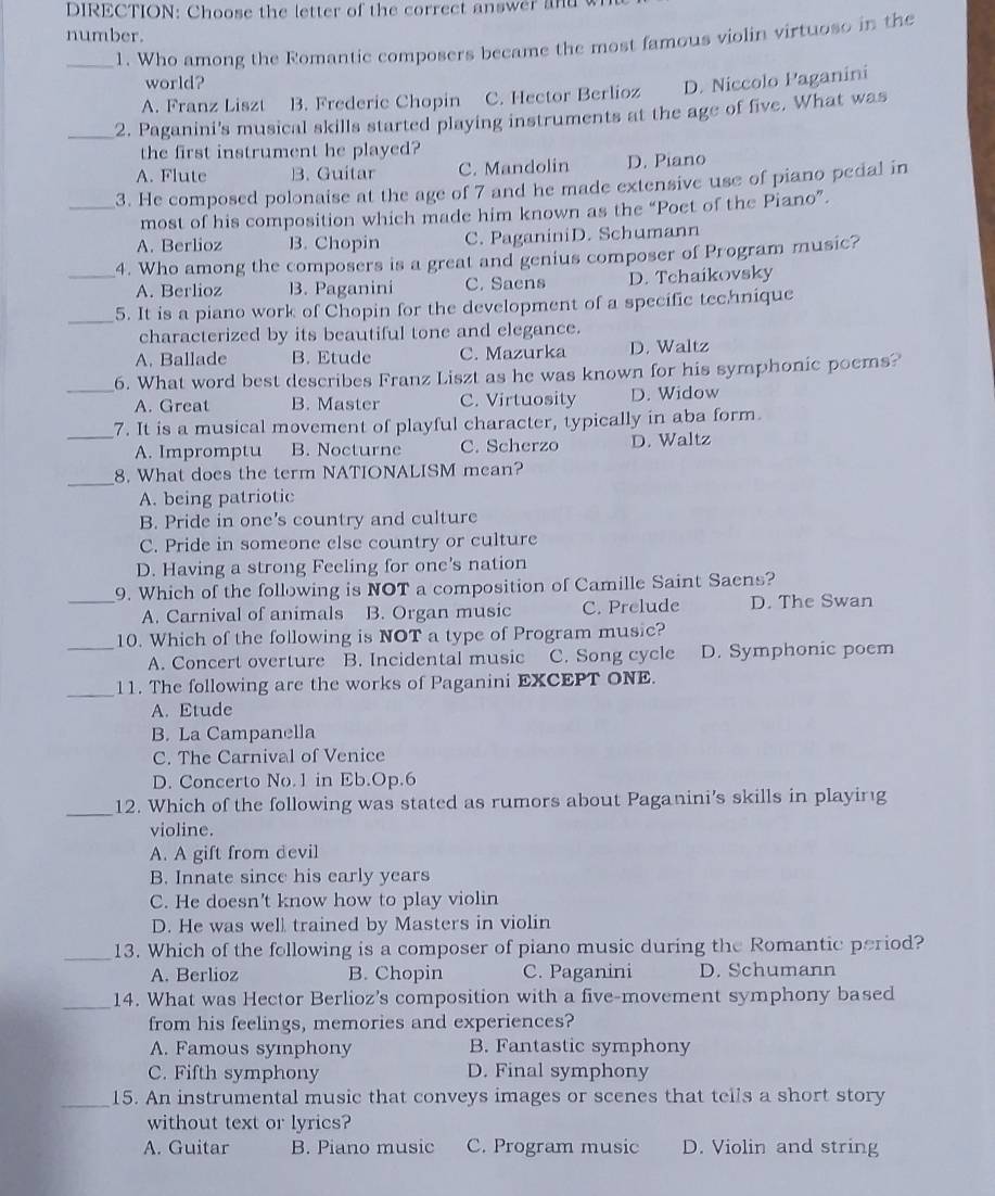 DIRECTION: Choose the letter of the correct answer and w
number.
_1. Who among the Romantic composers became the most famous violin virtuoso in the
world?
A. Franz Liszt B. Frederic Chopin C. Hector Berlioz D. Niccolo Paganini
_2. Paganini's musical skills started playing instruments at the age of five. What was
the first instrument he played?
A. Flute B. Guitar C. Mandolin D. Piano
_3. He composed polonaise at the age of 7 and he made extensive use of piano pedal in
most of his composition which made him known as the “Poet of the Piano”.
A. Berlioz B. Chopin C. PaganiniD. Schumann
_4. Who among the composers is a great and genius composer of Program music?
A. Berlioz B. Paganini C. Saens D. Tchaikovsky
_5. It is a piano work of Chopin for the development of a specific technique
characterized by its beautiful tone and elegance.
A. Ballade B. Etude C. Mazurka D. Waltz
_6. What word best describes Franz Liszt as he was known for his symphonic poems?
A. Great B. Master C. Virtuosity D. Widow
_7. It is a musical movement of playful character, typically in aba form.
A. Impromptu B. Nocturne C. Scherzo D. Waltz
_8. What does the term NATIONALISM mean?
A. being patriotic
B. Pride in one's country and culture
C. Pride in someone else country or culture
D. Having a strong Feeling for one’s nation
9. Which of the following is NOT a composition of Camille Saint Saens?
_A. Carnival of animals B. Organ music C. Prelude D. The Swan
_10. Which of the following is NOT a type of Program music?
A. Concert overture B. Incidental music C. Song cycle D. Symphonic poem
_11. The following are the works of Paganini EXCEPT ONE.
A. Etude
B. La Campanella
C. The Carnival of Venice
D. Concerto No.1 in Eb.Op.6
_12. Which of the following was stated as rumors about Paganini's skills in playing
violine.
A. A gift from devil
B. Innate since his early years
C. He doesn't know how to play violin
D. He was wel trained by Masters in violin
_13. Which of the following is a composer of piano music during the Romantic period?
A. Berlioz B. Chopin C. Paganini D. Schumann
_14. What was Hector Berlioz's composition with a five-movement symphony based
from his feelings, memories and experiences?
A. Famous symphony B. Fantastic symphony
C. Fifth symphony D. Final symphony
_15. An instrumental music that conveys images or scenes that tells a short story
without text or lyrics?
A. Guitar B. Piano music C. Program music D. Violin and string