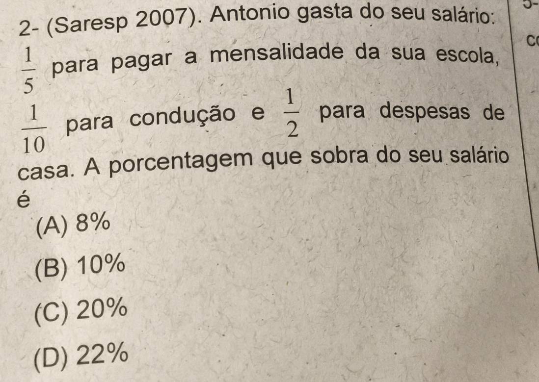 2- (Saresp 2007). Antonio gasta do seu salário:
C
 1/5  para pagar a mensalidade da sua escola,
 1/10  para condução e  1/2  para despesas de
casa. A porcentagem que sobra do seu salário
é
(A) 8%
(B) 10%
(C) 20%
(D) 22%