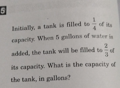 Initially, a tank is filled to  1/4  of its 
capacity. When 5 gallons of water is 
added, the tank will be filled to  2/3  of 
its capacity. What is the capacity of 
the tank, in gallons?