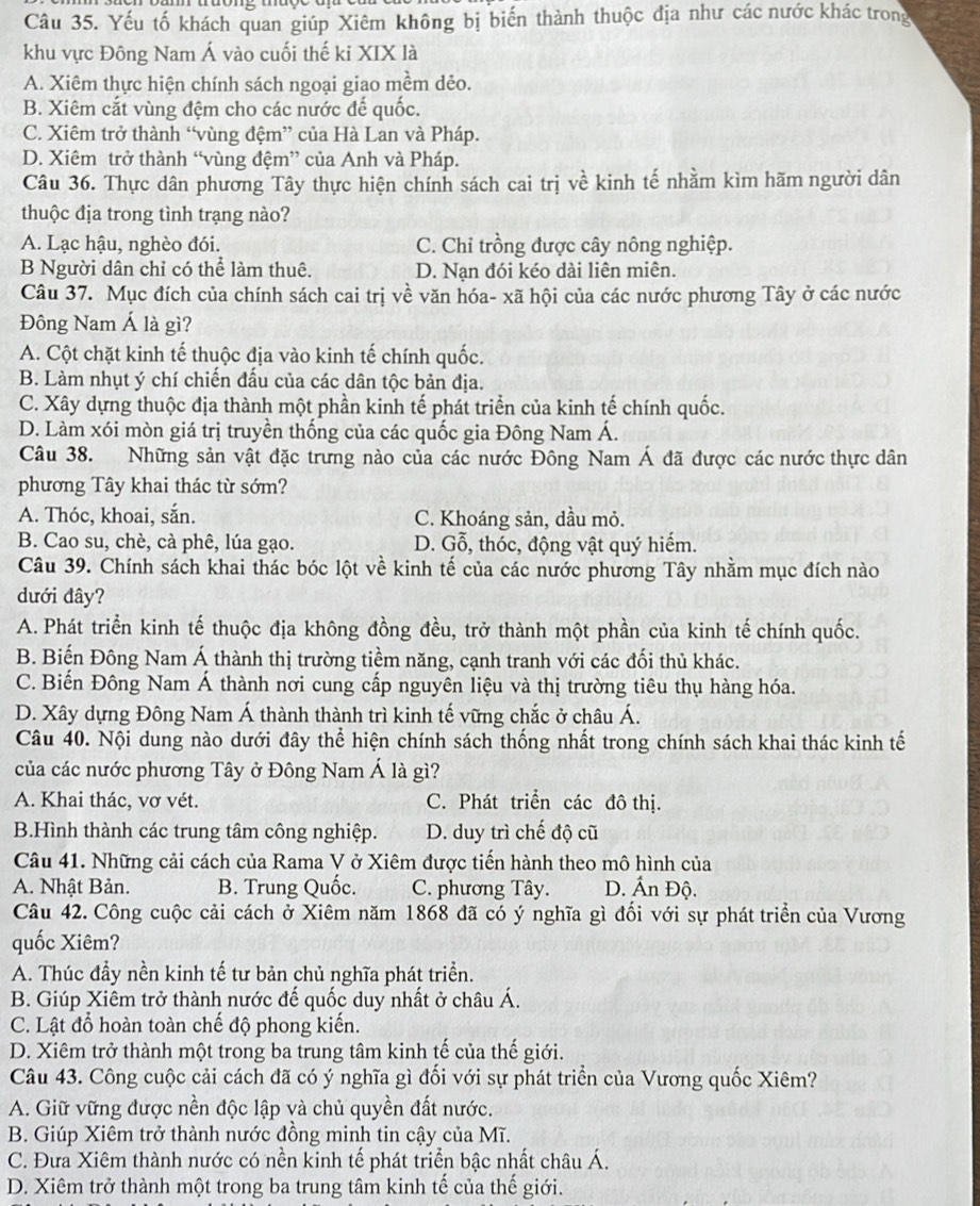 Yếu tố khách quan giúp Xiêm không bị biến thành thuộc địa như các nước khác trong
khu vực Đông Nam Á vào cuối thế ki XIX là
A. Xiêm thực hiện chính sách ngoại giao mềm dẻo.
B. Xiêm cắt vùng đệm cho các nước đế quốc.
C. Xiêm trở thành “vùng đệm” của Hà Lan và Pháp.
D. Xiêm trở thành “vùng đệm” của Anh và Pháp.
Câu 36. Thực dân phương Tây thực hiện chính sách cai trị về kinh tế nhằm kìm hãm người dân
thuộc địa trong tình trạng nào?
A. Lạc hậu, nghèo đói. C. Chỉ trồng được cây nông nghiệp.
B Người dân chỉ có thể làm thuê. D. Nạn đói kéo dài liên miên.
Câu 37. Mục đích của chính sách cai trị về văn hóa- xã hội của các nước phương Tây ở các nước
Đông Nam Á là gì?
A. Cột chặt kinh tế thuộc địa vào kinh tế chính quốc.
B. Làm nhụt ý chí chiến đấu của các dân tộc bản địa.
C. Xây dựng thuộc địa thành một phần kinh tế phát triển của kinh tế chính quốc.
D. Làm xói mòn giá trị truyền thống của các quốc gia Đông Nam Á.
Câu 38. Những sản vật đặc trưng nào của các nước Đông Nam Á đã được các nước thực dân
phương Tây khai thác từ sớm?
A. Thóc, khoai, sắn. C. Khoáng sản, dầu mỏ.
B. Cao su, chè, cà phê, lúa gạo. D. Gỗ, thóc, động vật quý hiếm.
Câu 39. Chính sách khai thác bóc lột về kinh tế của các nước phương Tây nhăm mục đích nào
dưới đây?
A. Phát triển kinh tế thuộc địa không đồng đều, trở thành một phần của kinh tế chính quốc.
B. Biến Đông Nam Á thành thị trường tiềm năng, cạnh tranh với các đối thủ khác.
C. Biến Đông Nam Á thành nơi cung cấp nguyên liệu và thị trường tiêu thụ hàng hóa.
D. Xây dựng Đông Nam Á thành thành trì kinh tế vững chắc ở châu Á.
Câu 40. Nội dung nào dưới đây thể hiện chính sách thống nhất trong chính sách khai thác kinh tế
của các nước phương Tây ở Đông Nam Á là gì?
A. Khai thác, vơ vét. C. Phát triển các đô thị.
B.Hình thành các trung tâm công nghiệp. D. duy trì chế độ cũ
Câu 41. Những cải cách của Rama V ở Xiêm được tiến hành theo mô hình của
A. Nhật Bản. B. Trung Quốc. C. phương Tây. D. Ấn Độ.
Câu 42. Công cuộc cải cách ở Xiêm năm 1868 đã có ý nghĩa gì đối với sự phát triển của Vương
quốc Xiêm?
A. Thúc đầy nền kinh tế tư bản chủ nghĩa phát triển.
B. Giúp Xiêm trở thành nước đế quốc duy nhất ở châu Á.
C. Lật đổ hoàn toàn chế độ phong kiến.
D. Xiêm trở thành một trong ba trung tâm kinh tế của thế giới.
Câu 43. Công cuộc cải cách đã có ý nghĩa gì đối với sự phát triển của Vương quốc Xiêm?
A. Giữ vững được nền độc lập và chủ quyền đất nước.
B. Giúp Xiêm trở thành nước đồng minh tin cậy của Mĩ.
C. Đưa Xiêm thành nước có nền kinh tế phát triển bậc nhất châu Á.
D. Xiêm trở thành một trong ba trung tâm kinh tế của thế giới.