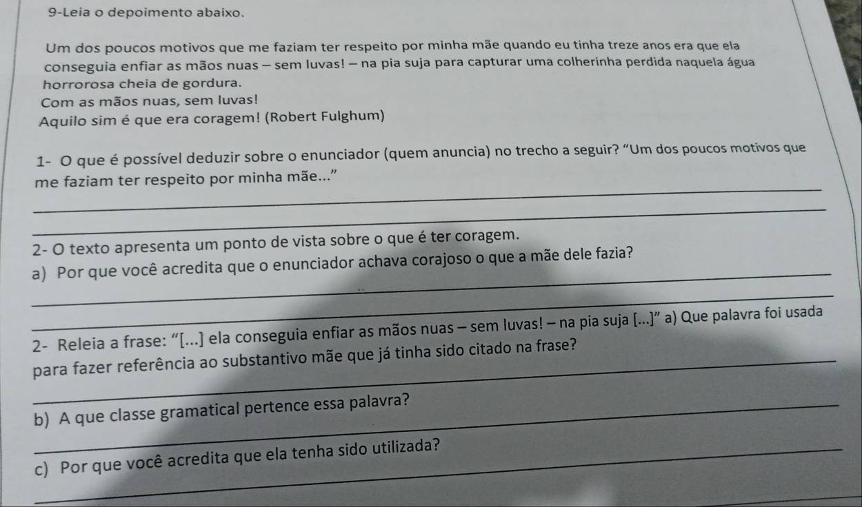 9-Leia o depoimento abaixo. 
Um dos poucos motivos que me faziam ter respeito por minha mãe quando eu tinha treze anos era que ela 
conseguia enfiar as mãos nuas - sem luvas! - na pia suja para capturar uma colherinha perdida naquela água 
horrorosa cheia de gordura. 
Com as mãos nuas, sem luvas! 
Aquilo sim é que era coragem! (Robert Fulghum) 
1- O que é possível deduzir sobre o enunciador (quem anuncia) no trecho a seguir? “Um dos poucos motivos que 
_ 
me faziam ter respeito por minha mãe..." 
_ 
2- O texto apresenta um ponto de vista sobre o que é ter coragem. 
_ 
a) Por que você acredita que o enunciador achava corajoso o que a mãe dele fazia? 
_ 
2- Releia a frase: “[...] ela conseguia enfiar as mãos nuas - sem luvas! — na pia suja (...]” a) Que palavra foi usada 
_para fazer referência ao substantivo mãe que já tinha sido citado na frase? 
_b) A que classe gramatical pertence essa palavra? 
_c) Por que você acredita que ela tenha sido utilizada?