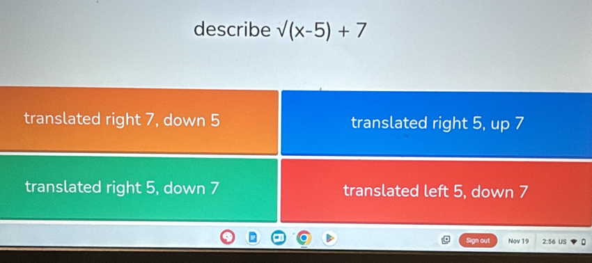 describe sqrt((x-5))+7
translated right 7, down 5 translated right 5, up 7
translated right 5, down 7 translated left 5, down 7
Sign out Nov 19 2:56 US