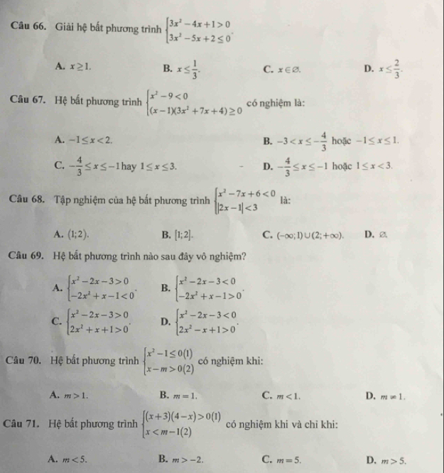 Giải hệ bất phương trình beginarrayl 3x^2-4x+1>0 3x^2-5x+2≤ 0endarray. .
A. x≥ 1. B. x≤  1/3 . C. x∈ varnothing . D. x≤  2/3 .
Câu 67. Hệ bất phương trình beginarrayl x^2-9<0 (x-1)(3x^2+7x+4)≥ 0endarray. có nghiệm là:
A. -1≤ x<2. B. -3 hoặc -1≤ x≤ 1.
C. - 4/3 ≤ x≤ -1 hay 1≤ x≤ 3. D. - 4/3 ≤ x≤ -1 hoặc 1≤ x<3.
Câu 68. Tập nghiệm của hệ bất phương trình beginarrayl x^2-7x+6<0 |2x-1|<3endarray. là:
A. (1;2). B. [1;2]. C. (-∈fty ;1)∪ (2;+∈fty ). D. ②
Câu 69. Hệ bất phương trình nào sau đây vô nghiệm?
A. beginarrayl x^2-2x-3>0 -2x^2+x-1<0endarray. . B. beginarrayl x^2-2x-3<0 -2x^2+x-1>0endarray. .
C. beginarrayl x^2-2x-3>0 2x^2+x+1>0endarray. . D. beginarrayl x^2-2x-3<0 2x^2-x+1>0endarray. .
Câu 70. Hệ bất phương trình beginarrayl x^2-1≤ 0(1) x-m>0(2)endarray. có nghiệm khi:
A. m>1. B. m=1. C. m<1. D. m!= 1.
Câu 71. Hệ bất phương trình beginarrayl (x+3)(4-x)>0(1) x có nghiệm khi và chỉ khi:
A. m<5. B. m>-2. C. m=5. D. m>5.