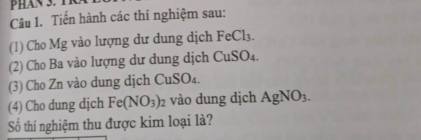 Phan S. tn 
Câu 1. Tiền hành các thí nghiệm sau: 
(1) Cho Mg vào lượng dư dung dịch Fé eCl_3
(2) Cho Ba vào lượng dư dung dịch CuSO4. 
(3) Cho Zn vào dung dịch C uSO_4. 
(4) Cho dung dịch Fe(NO_3)_2 vào dung dịch AgNO_3. 
Số thí nghiệm thu được kim loại là?