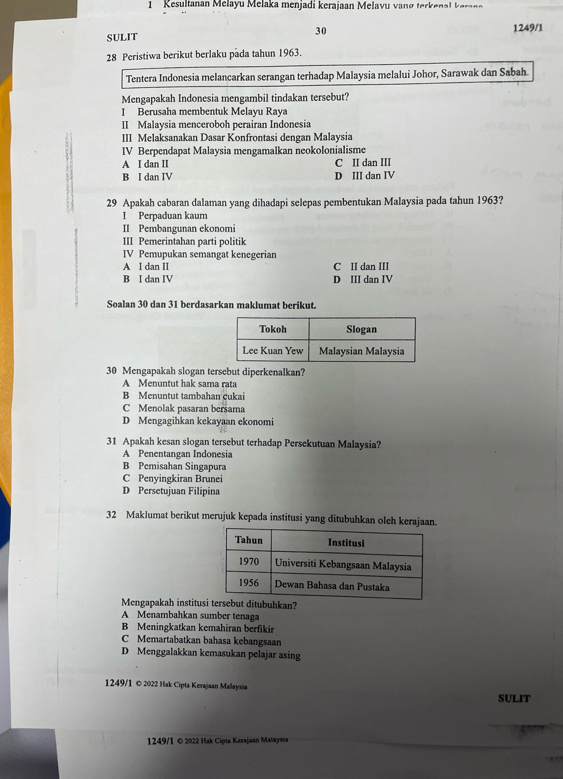 Kesultanan Melayu Melaka menjadi kerajaan Melavu vanø terkenal  k aran e
SULIT 30
1249/1
28 Peristiwa berikut berlaku pada tahun 1963.
Tentera Indonesia melancarkan serangan terhadap Malaysia melalui Johor, Sarawak dan Sabah.
Mengapakah Indonesia mengambil tindakan tersebut?
I Berusaha membentuk Melayu Raya
II Malaysia menceroboh perairan Indonesia
III Melaksanakan Dasar Konfrontasi dengan Malaysia
IV Berpendapat Malaysia mengamalkan neokolonialisme
A I dan II C II dan III
B I dan IV D III dan IV
29 Apakah cabaran dalaman yang dihadapi selepas pembentukan Malaysia pada tahun 1963?
I Perpaduan kaum
II Pembangunan ekonomi
III Pemerintahan parti politik
IV Pemupukan semangat kenegerian
A I dan II C II dan III
B I dan IV D III dan IV
Soalan 30 dan 31 berdasarkan maklumat berikut.
30 Mengapakah slogan tersebut diperkenalkan?
A Menuntut hak sama rata
B Menuntut tambahan cukai
C Menolak pasaran bersama
D Mengagihkan kekayaan ekonomi
31 Apakah kesan slogan tersebut terhadap Persekutuan Malaysia?
A Penentangan Indonesia
B Pemisahan Singapura
C Penyingkiran Brunei
D Persetujuan Filipina
32 Maklumat berikut merujuk kepada institusi yang ditubuhkan oleh kerajaan.
Mengapakah institustubuhkan?
A Menambahkan sumber tenaga
B Meningkatkan kemahiran berfikir
C Memartabatkan bahasa kebangsaan
D Menggalakkan kemasukan pelajar asing
1249/1 © 2022 Hak Cipta Kerajaan Malaysia
SULIT
1249/1 © 2022 Hak Cipta Kerajaan Malaysıa