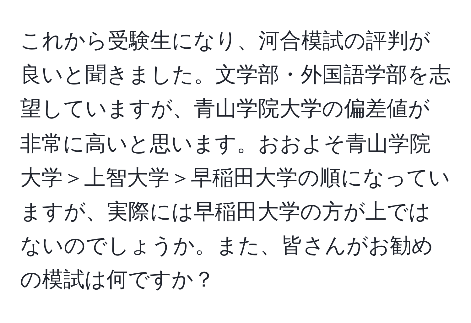 これから受験生になり、河合模試の評判が良いと聞きました。文学部・外国語学部を志望していますが、青山学院大学の偏差値が非常に高いと思います。おおよそ青山学院大学＞上智大学＞早稲田大学の順になっていますが、実際には早稲田大学の方が上ではないのでしょうか。また、皆さんがお勧めの模試は何ですか？