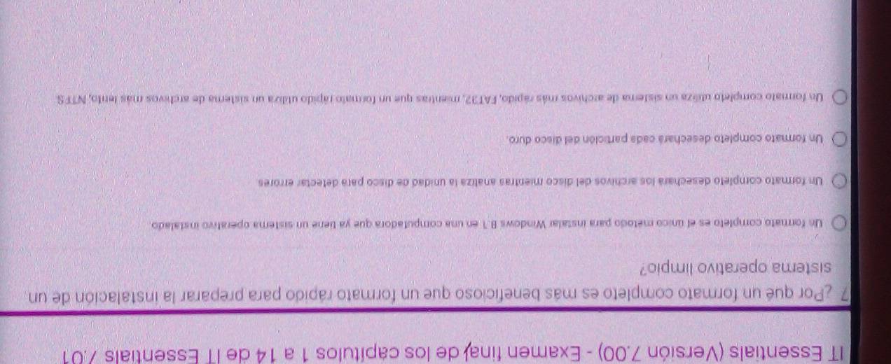 IT Essentials (Versión 7.00) - Examen final de los capítulos 1 a 14 de IT Essentials 7.01
7 ¿Por qué un formato completo es más beneficioso que un formato rápido para preparar la instalación de un
sistema operativo limpio?
Un formato completo es el único método para instalar Windows B.1 en una computadora que ya tiene un sistema operativo instalado.
Un formato completo desechará los archivos del disco mientras analiza la unidad de disco para detectar errores
Un formato completo desechará cada partición del disco duro.
Un formato completo utiliza un sistera de archivos más rápido, FAT32, mientras que un formato rápido utiliza un sistera de archivos más lento, NTFS.