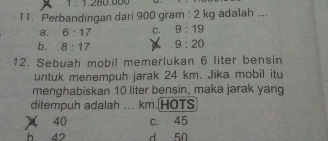 1:1.280.000
11. Perbandingan dari 900 gram : 2 kg adalah ....
a. 6:17 C. 9:19
b. 8:17
a 9:20
12. Sebuah mobil memerlukan 6 liter bensin
untuk menempuh jarak 24 km. Jika mobil itu
menghabiskan 10 liter bensin, maka jarak yang
ditempuh adalah ... km.HOTS
X 40 c. 45
b 42 d 50