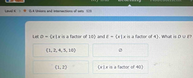 Level K G.4 Unions and intersections of sets 2E
Let D= x|x is a factor of 10  and E= x|x is a factor of 4 . What is D∪ E
 1,2,4,5,10
 1,2  x|x is a factor of 40