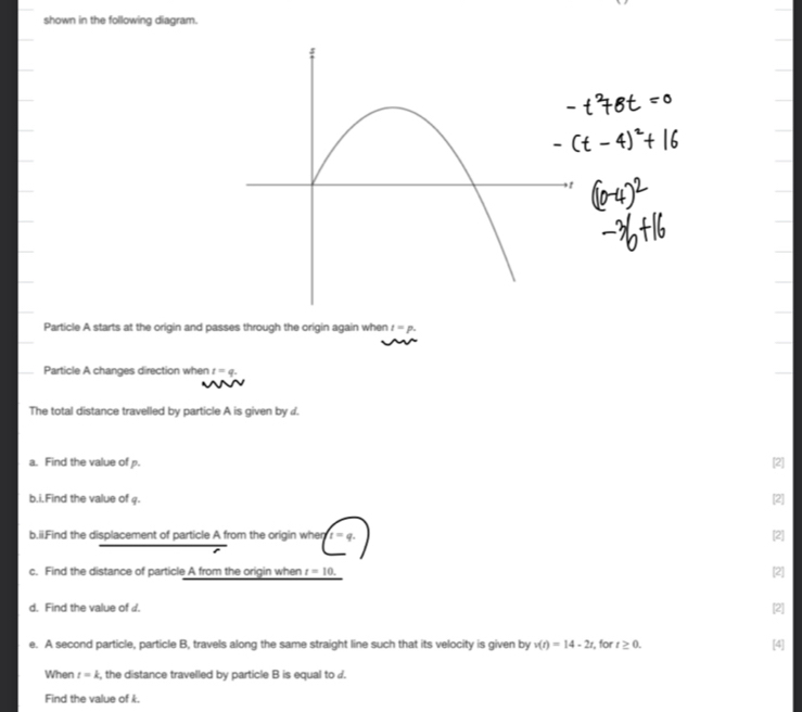 shown in the following diagram. 
Particle A starts at the origin and passes through the origin again when I=p. 
Particle A changes direction when t=q. 
The total distance travelled by particle A is given by d. 
a. Find the value of p. [2] 
b.i.Find the value of q. [2] 
b.ii.Find the displacement of particle A from the origin when t=q. [2] 
c. Find the distance of particle A from the origin when t=10. [2] 
d. Find the value of d. 
[2] 
e. A second particle, particle B, travels along the same straight line such that its velocity is given by v(t)=14-2t , for t≥ 0. [4] 
When t=k , the distance travelled by particle B is equal to d. 
Find the value of k.