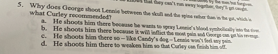 urdered by the men but forgiven.
knows that they can’t run away together; they’ll get caught.
5. Why does George shoot Lennie between the skull and the spine rather than in the gut, which is
what Curley recommended?
a. He shoots him there because he wants to spray Lennie’s blood symbolically into the river.
b. He shoots him there because it will inflict the most pain and George can get his revenge.
c. He shoots him there so - like Candy’s dog - Lennie won’t feel any pain.
d. He shoots him there to weaken him so that Curley can finish him off.