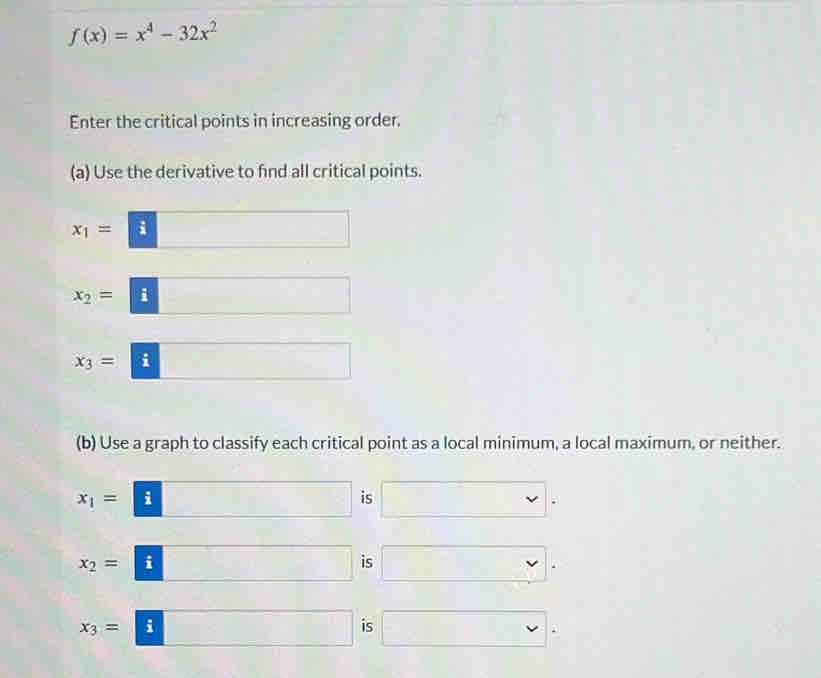 f(x)=x^4-32x^2
Enter the critical points in increasing order. 
(a) Use the derivative to find all critical points.
x_1= |frac 3 | □  □ 
□ 
x_2=|a - □ 
x_3=|i^ □ 
(b) Use a graph to classify each critical point as a local minimum, a local maximum, or neither.
x_1= i □ is □.
x_2= i □ is □.
x_3=| □ is □.