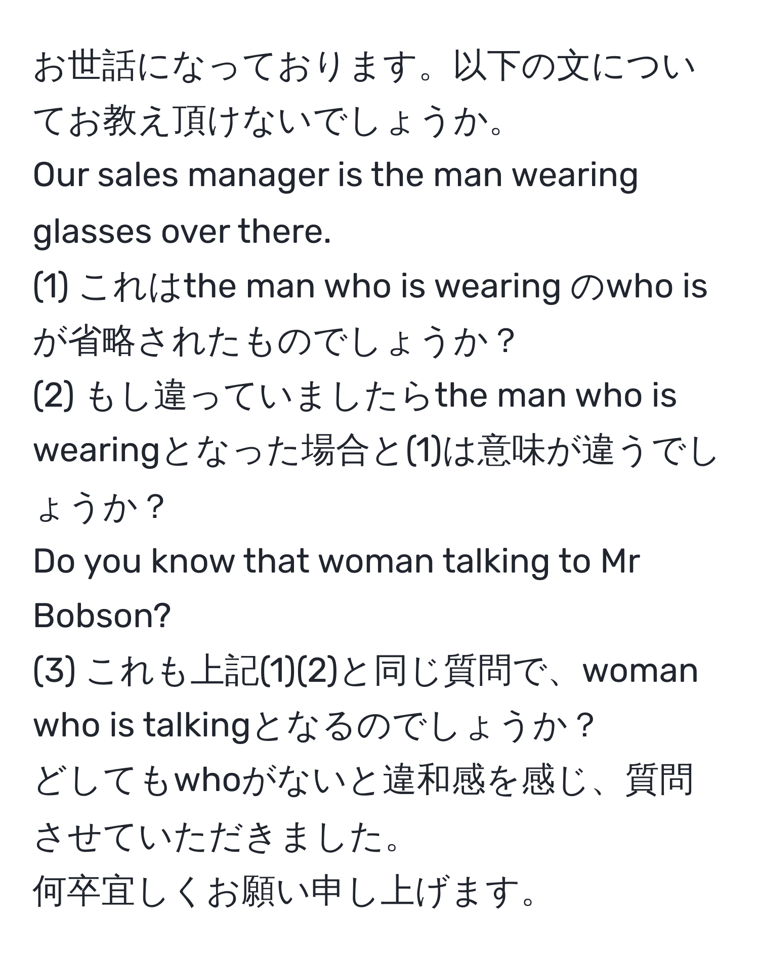 お世話になっております。以下の文についてお教え頂けないでしょうか。  
Our sales manager is the man wearing glasses over there.  
(1) これはthe man who is wearing のwho isが省略されたものでしょうか？  
(2) もし違っていましたらthe man who is wearingとなった場合と(1)は意味が違うでしょうか？  
Do you know that woman talking to Mr Bobson?  
(3) これも上記(1)(2)と同じ質問で、woman who is talkingとなるのでしょうか？  
どしてもwhoがないと違和感を感じ、質問させていただきました。  
何卒宜しくお願い申し上げます。