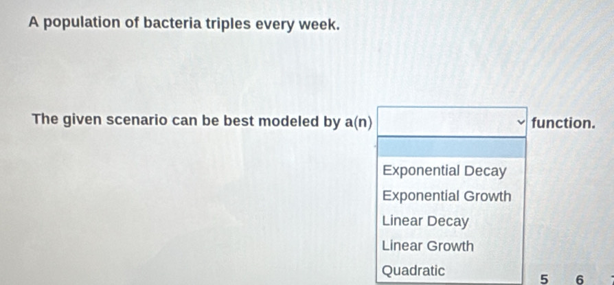 A population of bacteria triples every week.
The given scenario can be best modeled by a(n) function.
Exponential Decay
Exponential Growth
Linear Decay
Linear Growth
Quadratic
5 6