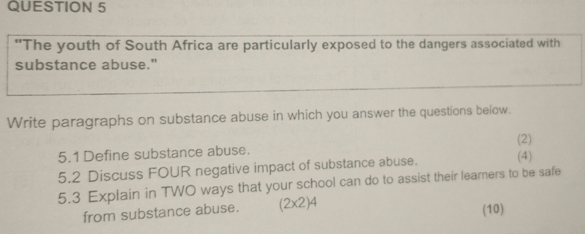 "The youth of South Africa are particularly exposed to the dangers associated with 
substance abuse." 
Write paragraphs on substance abuse in which you answer the questions below. 
(2) 
5.1Define substance abuse. 
5.2 Discuss FOUR negative impact of substance abuse. 
(4) 
5.3 Explain in TWO ways that your school can do to assist their learners to be safe 
(2x2)4 
from substance abuse. (10)