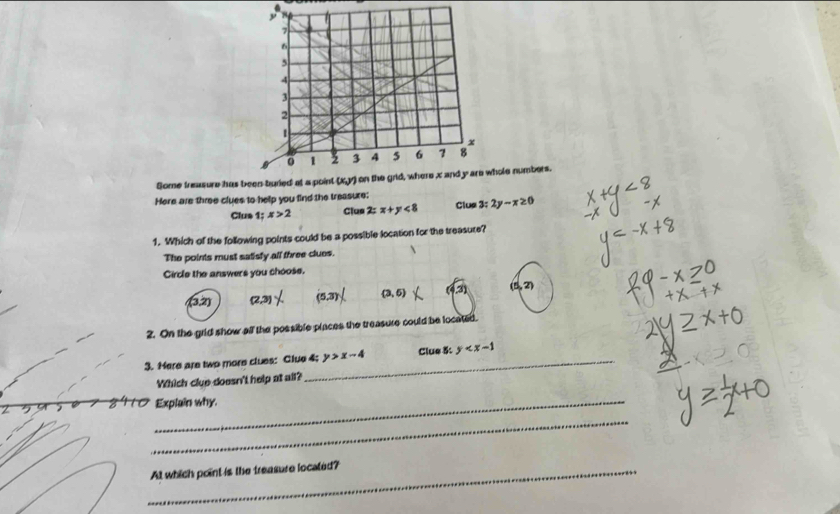 Some treasure has bwhole numbers.
Here are three clues to help you find the treasure:
Clus 1; x>2 Clue 2:x+y<8</tex> Clus 3:2y-x≥ 0
1. Which of the following points could be a possible location for the treasure?
The points must satisfy all three clues
Circle the answers you choose.
(3,2) (2,3) (5,3) (3,6) 31 (5,2)
2. On the grld show all the possible places the treasure could be located.
3. Here are two more clues: Clue 4; y>x-4 Clue 5: y
Which clue doesn't help at all?
Z
_Explain why.
_
_At which point is the treasure located?
