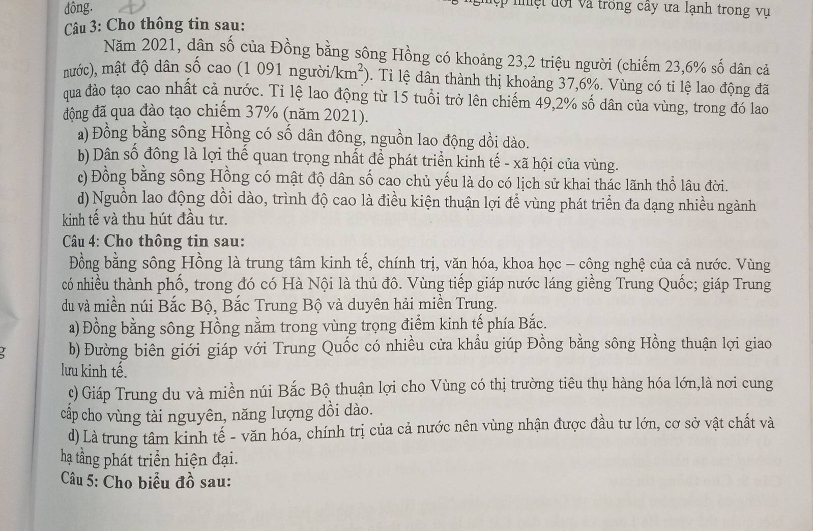 đông.
p n  ệ t đ ố i và trồng cây ưa lạnh trong vụ 
Câu 3: Cho thông tin sau:
Năm 2021, dân số của Đồng bằng sông Hồng có khoảng 23,2 triệu người (chiếm 23,6% số dân cả
mước), mật độ dân số cao (1 091 ngườii km^2) 0. Tỉ lệ dân thành thị khoảng 37,6%. Vùng có tỉ lệ lao động đã
qua đào tạo cao nhất cả nước. Tỉ lệ lao động từ 15 tuổi trở lên chiếm 49,2% số dân của vùng, trong đó lao
động đã qua đào tạo chiếm 37% (năm 2021).
a) Đồng bằng sông Hồng có số dân đông, nguồn lao động dồi dào.
b) Dân số đông là lợi thế quan trọng nhất để phát triển kinh tế - xã hội của vùng.
c) Đồng bằng sông Hồng có mật độ dân số cao chủ yếu là do có lịch sử khai thác lãnh thổ lâu đời.
d) Nguồn lao động dồi dào, trình độ cao là điều kiện thuận lợi để vùng phát triển đa dạng nhiều ngành
kinh tế và thu hút đầu tư.
Câu 4: Cho thông tin sau:
Đồng bằng sông Hồng là trung tâm kinh tế, chính trị, văn hóa, khoa học - công nghệ của cả nước. Vùng
có nhiều thành phố, trong đó có Hà Nội là thủ đô. Vùng tiếp giáp nước láng giềng Trung Quốc; giáp Trung
du và miền núi Bắc Bộ, Bắc Trung Bộ và duyên hải miền Trung.
a) Đồng bằng sông Hồng nằm trong vùng trọng điểm kinh tế phía Bắc.
I b) Đường biên giới giáp với Trung Quốc có nhiều cửa khầu giúp Đồng bằng sông Hồng thuận lợi giao
lưu kinh tế.
c) Giáp Trung du và miền núi Bắc Bộ thuận lợi cho Vùng có thị trường tiêu thụ hàng hóa lớn,là nơi cung
cấp cho vùng tài nguyên, năng lượng dồi dào.
d) Là trung tâm kinh tế - văn hóa, chính trị của cả nước nên vùng nhận được đầu tư lớn, cơ sở vật chất và
hạ tầng phát triển hiện đại.
Câu 5: Cho biểu đồ sau: