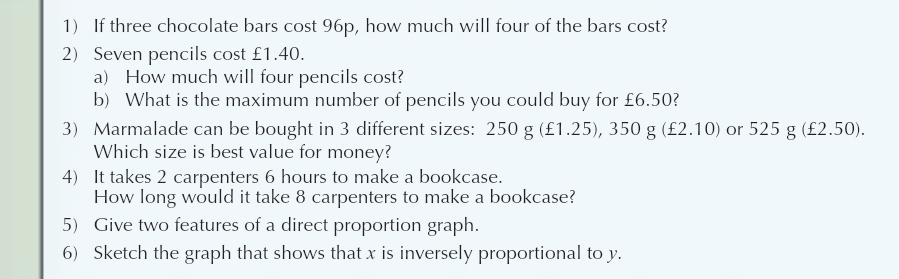 If three chocolate bars cost 96p, how much will four of the bars cost? 
2) Seven pencils cost £1.40. 
a) How much will four pencils cost? 
b) What is the maximum number of pencils you could buy for £6.50? 
3) Marmalade can be bought in 3 different sizes: 250g(£1.25), 350g(£2.10) or 525g(£2.50). 
Which size is best value for money? 
4) It takes 2 carpenters 6 hours to make a bookcase. 
How long would it take 8 carpenters to make a bookcase? 
5) Give two features of a direct proportion graph. 
6) Sketch the graph that shows that x is inversely proportional to y.