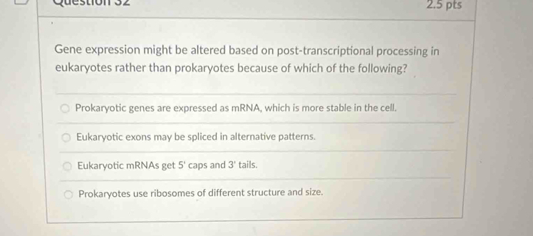 Questión 32 2.5 pts
Gene expression might be altered based on post-transcriptional processing in
eukaryotes rather than prokaryotes because of which of the following?
Prokaryotic genes are expressed as mRNA, which is more stable in the cell.
Eukaryotic exons may be spliced in alternative patterns.
Eukaryotic mRNAs get 5' caps and 3' tails.
Prokaryotes use ribosomes of different structure and size.