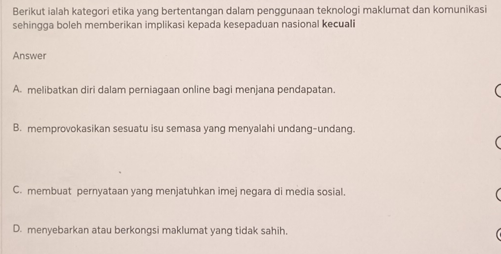 Berikut ialah kategori etika yang bertentangan dalam penggunaan teknologi maklumat dan komunikasi
sehingga boleh memberikan implikasi kepada kesepaduan nasional kecuali
Answer
A. melibatkan diri dalam perniagaan online bagi menjana pendapatan.
(
B. memprovokasikan sesuatu isu semasa yang menyalahi undang-undang.
(
C. membuat pernyataan yang menjatuhkan imej negara di media sosial.

D. menyebarkan atau berkongsi maklumat yang tidak sahih.