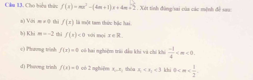 Cho biểu thức f(x)=mx^2-(4m+1)x+4m+2. Xét tính đúng/sai của các mệnh đề sau:
a) Với m!= 0 thì f(x) là một tam thức bậc hai.
b) Khi m=-2 thì f(x)<0</tex> với mọi x∈ R. 
c) Phương trình f(x)=0 có hai nghiệm trái dầu khi và chỉ khi  (-1)/4  .
d) Phương trình f(x)=0 có 2 nghiệm x_1, x_2 thỏa x_1 <3</tex> khi 0 .