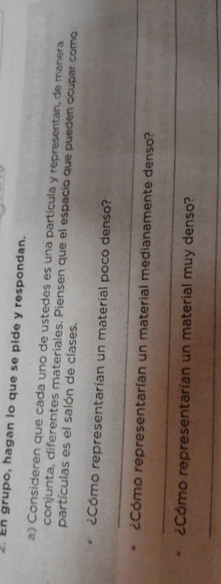 En grupo, hagan lo que se pide y respondan. 
a) Consideren que cada uno de ustedes es una partícula y representan, de manera 
conjunta, diferentes materiales. Piensen que el espacio que pueden ocupar como 
partículas es el salón de clases. 
_ 
¿Cómo representarían un material poco denso? 
¿Cómo representarían un material medianamente denso? 
_ 
¿Cómo representarían un material muy denso? 
_