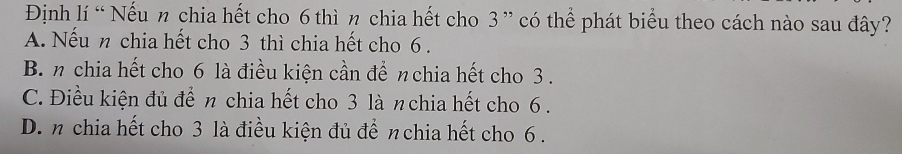 Định lí “ Nếu n chia hết cho 6 thì n chia hết cho 3 ” có thể phát biểu theo cách nào sau đây?
A. Nếu n chia hết cho 3 thì chia hết cho 6.
B.n chia hết cho 6 là điều kiện cần để πchia hết cho 3.
C. Điều kiện đủ để n chia hết cho 3 là nchia hết cho 6.
D. n chia hết cho 3 là điều kiện đủ để nchia hết cho 6.