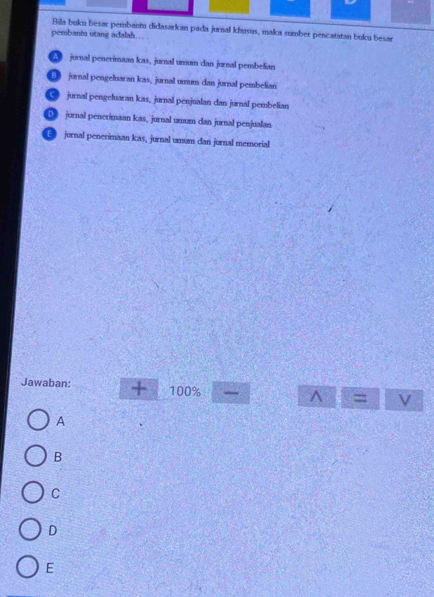 Bila buku besar pembantu didasarkan pada jurnal khusus, maka sumber pencatatan buku besar
pembantu utang adalah….
A jurnal penerimaan kas, jurnal umum dan jurnal pembelian
B jurnal pengeluaran kas, jurnal umum dan jurnal pembelian
jurnal pengeluaran kas, jurnal penjualan dan jurnal pembelian
D jurnal penerimaan kas, jurnal umum dan jurnal penjualan
E jurnal penerimaan kas, jurnal umum dan jurnal memorial
Jawaban: + 100%
^ =
A
B
C
D
E