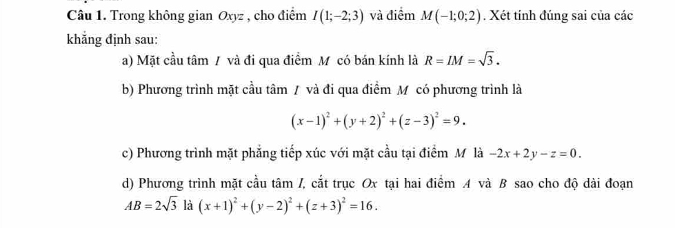 Trong không gian Oxyz , cho điểm I(1;-2;3) và điểm M(-1;0;2). Xét tính đúng sai của các 
khẳng định sau: 
a) Mặt cầu tâm / và đi qua điểm M có bán kính là R=IM=sqrt(3). 
b) Phương trình mặt cầu tâm / và đi qua điểm M có phương trình là
(x-1)^2+(y+2)^2+(z-3)^2=9. 
c) Phương trình mặt phẳng tiếp xúc với mặt cầu tại điểm M là -2x+2y-z=0. 
d) Phương trình mặt cầu tâm /, cắt trục Ox tại hai điểm A và B sao cho độ dài đoạn
AB=2sqrt(3) là (x+1)^2+(y-2)^2+(z+3)^2=16.